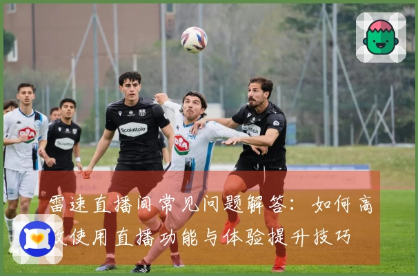 雷速直播间常见问题解答：如何高效使用直播功能与体验提升技巧