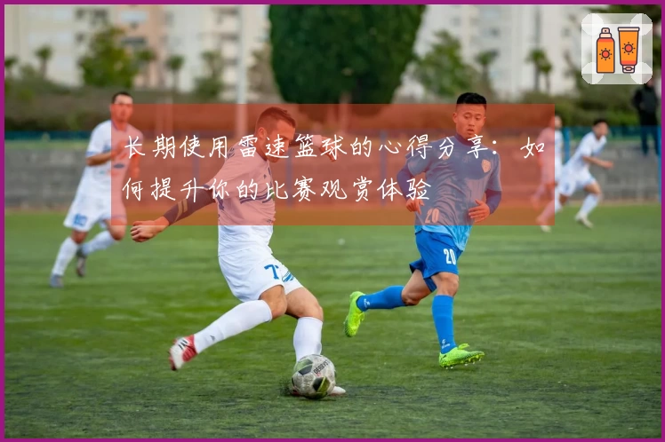 长期使用雷速篮球的心得分享：如何提升你的比赛观赏体验